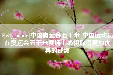 漳州中国奥运会五千米-中国运动员在奥运会五千米赛场上必将取得更加优异的成绩