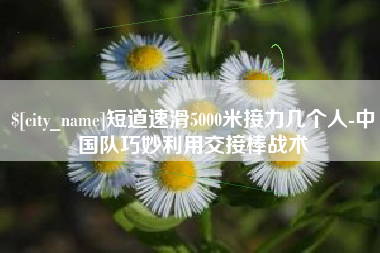 漳州短道速滑5000米接力几个人-中国队巧妙利用交接棒战术