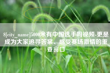 漳州5000米有中国选手吗视频-更是成为大家追寻答案、感受赛场激情的重要窗口