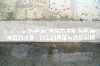 漳州短道5000米接力决赛-短道5000米接力决赛：冰上的速度与激情碰撞