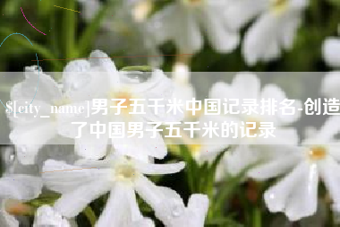 漳州男子五千米中国记录排名-创造了中国男子五千米的记录