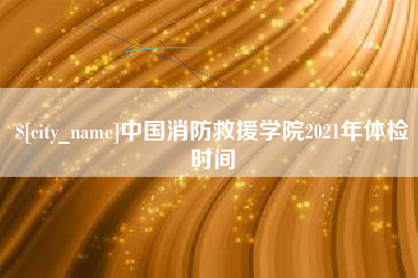 漳州中国消防救援学院2021年体检时间