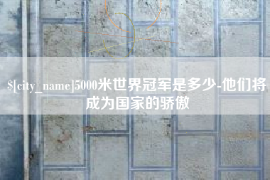 漳州5000米世界冠军是多少-他们将成为国家的骄傲