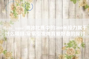 漳州滑冰比赛中的5000米接力属于什么项目-常常引发体育爱好者的探讨