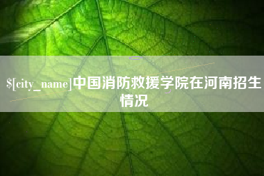 漳州中国消防救援学院在河南招生情况