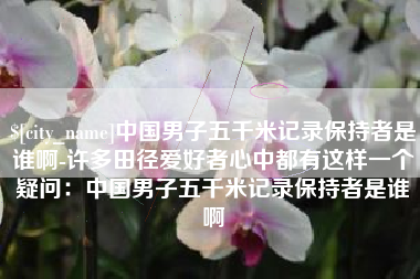 漳州中国男子五千米记录保持者是谁啊-许多田径爱好者心中都有这样一个疑问：中国男子五千米记录保持者是谁啊
