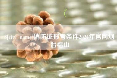 漳州消防证报考条件2024年官网烟台福山