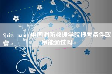 漳州中国消防救援学院报考条件政审能通过吗